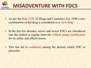 MISADVENTURE WITH FDCS
• As per the Rule 122E of Drugs and Cosmetics Act, 1940 a new
combination of the drug is considered as a ‘new drug’.
• In the last few decades, newer and newer FDCs are introduced
into the market at regular intervals without proper justification
for its safety and effectiveness.
• This has led to confusion among the doctors which FDC to
prescribe.
24
 