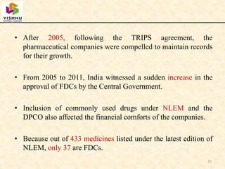 • After 2005, following the TRIPS agreement, the
pharmaceutical companies were compelled to maintain records
for their growth.
• From 2005 to 2011, India witnessed a sudden increase in the
approval of FDCs by the Central Government.
• Inclusion of commonly used drugs under NLEM and the
DPCO also affected the financial comforts of the companies.
• Because out of 433 medicines listed under the latest edition of
NLEM, only 37 are FDCs.
25
 