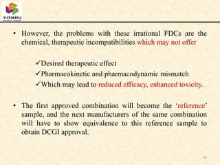 • However, the problems with these irrational FDCs are the
chemical, therapeutic incompatibilities which may not offer
Desired therapeutic effect
Pharmacokinetic and pharmacodynamic mismatch
Which may lead to reduced efficacy, enhanced toxicity.
• The first approved combination will become the ‘reference’
sample, and the next manufacturers of the same combination
will have to show equivalence to this reference sample to
obtain DCGI approval.
26
 