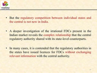 • But the regulatory competition between individual states and
the central is not new in India.
• A deeper investigation of the irrational FDCs present in the
Indian market reveals the complex relationship that the central
regulatory authority shared with its state-level counterparts.
• In many cases, it is contended that the regulatory authorities in
the states have issued licences for FDCs without exchanging
relevant information with the central authority.
27
 