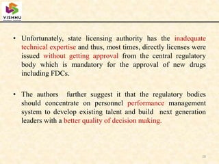 • Unfortunately, state licensing authority has the inadequate
technical expertise and thus, most times, directly licenses were
issued without getting approval from the central regulatory
body which is mandatory for the approval of new drugs
including FDCs.
• The authors further suggest it that the regulatory bodies
should concentrate on personnel performance management
system to develop existing talent and build next generation
leaders with a better quality of decision making.
28
 