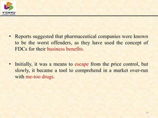 • Reports suggested that pharmaceutical companies were known
to be the worst offenders, as they have used the concept of
FDCs for their business benefits.
• Initially, it was a means to escape from the price control, but
slowly, it became a tool to comprehend in a market over-run
with me-too drugs.
29
 