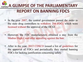 A GLIMPSE OF THE PARLIAMENTARY
REPORT ON BANNING FDCS
• In the year 2007, the central government passed the order to
the state drug controllers to withdraw 294 FDCs which were
licensed without the approval of the DCGI.
• However, the FDC manufacturers obtained a stay from the
Madras High Court after appealing against the ban.
• After in the year, 2013 CDSCO issued a list of guidelines for
the approval of FDCs and periodically they started banning
FDCs for lacking justification concerning safety.
30
 
