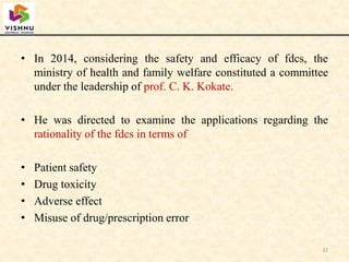 • In 2014, considering the safety and efficacy of fdcs, the
ministry of health and family welfare constituted a committee
under the leadership of prof. C. K. Kokate.
• He was directed to examine the applications regarding the
rationality of the fdcs in terms of
• Patient safety
• Drug toxicity
• Adverse effect
• Misuse of drug/prescription error
32
 