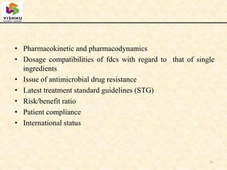 • Pharmacokinetic and pharmacodynamics
• Dosage compatibilities of fdcs with regard to that of single
ingredients
• Issue of antimicrobial drug resistance
• Latest treatment standard guidelines (STG)
• Risk/benefit ratio
• Patient compliance
• International status
33
 