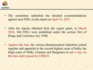 • The committee submitted the detailed recommendations
against each FDCs in the report on April 16, 2015.
• After the reports obtained from the expert panel, in March
2016, 344 FDCs were prohibited under the section 26A of
Drugs and Cosmetics Act, 1940.
• Against this ban, the various pharmaceutical industries joined
together and appealed to the second highest court of India, the
High court of Delhi, Chennai and Bengaluru to put a stay on
this ban order passed by CDSCO.
34
 