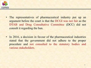 • The representatives of pharmaceutical industry put up an
argument before the court is that the DCGI was not fair as the
DTAB and Drug Consultative Committee (DCC) did not
consult it regarding the ban.
• In 2016, a decision in favour of the pharmaceutical industries
stated that the government did not adhere to the proper
procedure and not consulted to the statutory bodies and
various stakeholders.
35
 