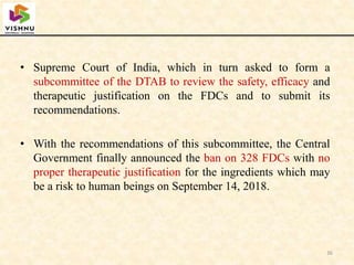 • Supreme Court of India, which in turn asked to form a
subcommittee of the DTAB to review the safety, efficacy and
therapeutic justification on the FDCs and to submit its
recommendations.
• With the recommendations of this subcommittee, the Central
Government finally announced the ban on 328 FDCs with no
proper therapeutic justification for the ingredients which may
be a risk to human beings on September 14, 2018.
36
 