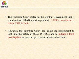 • The Supreme Court stated to the Central Government that it
could not use DTAB report to prohibit 15 FDCs manufactured
before 1988 in India.
• However, the Supreme Court had asked the government to
look into the safety of these 15 FDCs and to initiate a fresh
investigation in case the government wants to ban them.
37
 