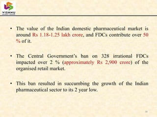 • The value of the Indian domestic pharmaceutical market is
around Rs 1.18-1.25 lakh crore, and FDCs contribute over 50
% of it.
• The Central Government’s ban on 328 irrational FDCs
impacted over 2 % (approximately Rs 2,900 crore) of the
organised retail market.
• This ban resulted in succumbing the growth of the Indian
pharmaceutical sector to its 2 year low.
38
 