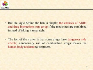 • But the logic behind the ban is simple; the chances of ADRs
and drug interactions can go up if the medicines are combined
instead of taking it separately.
• The fact of the matter is that some drugs have dangerous side
effects; unnecessary use of combination drugs makes the
human body resistant to treatment.
39
 