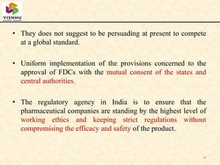 • They does not suggest to be persuading at present to compete
at a global standard.
• Uniform implementation of the provisions concerned to the
approval of FDCs with the mutual consent of the states and
central authorities.
• The regulatory agency in India is to ensure that the
pharmaceutical companies are standing by the highest level of
working ethics and keeping strict regulations without
compromising the efficacy and safety of the product.
41
 