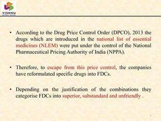 • According to the Drug Price Control Order (DPCO), 2013 the
drugs which are introduced in the national list of essential
medicines (NLEM) were put under the control of the National
Pharmaceutical Pricing Authority of India (NPPA).
• Therefore, to escape from this price control, the companies
have reformulated specific drugs into FDCs.
• Depending on the justification of the combinations they
categorise FDCs into superior, substandard and unfriendly .
5
 