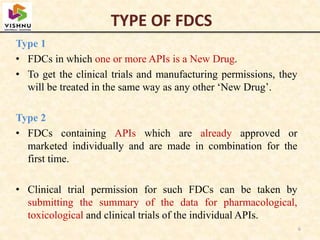 Type 1
• FDCs in which one or more APIs is a New Drug.
• To get the clinical trials and manufacturing permissions, they
will be treated in the same way as any other ‘New Drug’.
Type 2
• FDCs containing APIs which are already approved or
marketed individually and are made in combination for the
first time.
• Clinical trial permission for such FDCs can be taken by
submitting the summary of the data for pharmacological,
toxicological and clinical trials of the individual APIs.
6
TYPE OF FDCS
 