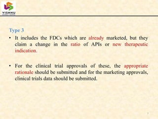 Type 3
• It includes the FDCs which are already marketed, but they
claim a change in the ratio of APIs or new therapeutic
indication.
• For the clinical trial approvals of these, the appropriate
rationale should be submitted and for the marketing approvals,
clinical trials data should be submitted.
7
 