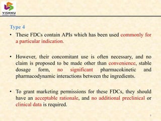 Type 4
• These FDCs contain APIs which has been used commonly for
a particular indication.
• However, their concomitant use is often necessary, and no
claim is proposed to be made other than convenience, stable
dosage form, no significant pharmacokinetic and
pharmacodynamic interactions between the ingredients.
• To grant marketing permissions for these FDCs, they should
have an acceptable rationale, and no additional preclinical or
clinical data is required.
8
 