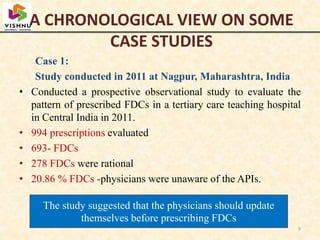 A CHRONOLOGICAL VIEW ON SOME
CASE STUDIES
Case 1:
Study conducted in 2011 at Nagpur, Maharashtra, India
• Conducted a prospective observational study to evaluate the
pattern of prescribed FDCs in a tertiary care teaching hospital
in Central India in 2011.
• 994 prescriptions evaluated
• 693- FDCs
• 278 FDCs were rational
• 20.86 % FDCs -physicians were unaware of the APIs.
9
The study suggested that the physicians should update
themselves before prescribing FDCs
 
