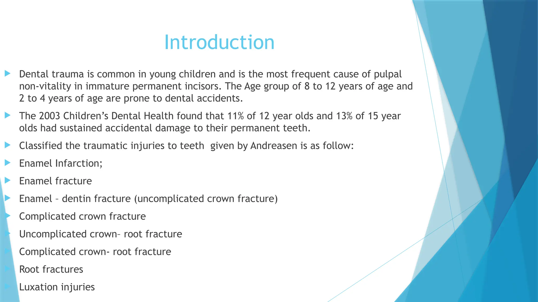 Introduction
 Dental trauma is common in young children and is the most frequent cause of pulpal
non-vitality in immature permanent incisors. The Age group of 8 to 12 years of age and
2 to 4 years of age are prone to dental accidents.
 The 2003 Children’s Dental Health found that 11% of 12 year olds and 13% of 15 year
olds had sustained accidental damage to their permanent teeth.
 Classified the traumatic injuries to teeth given by Andreasen is as follow:
 Enamel Infarction;
 Enamel fracture
 Enamel – dentin fracture (uncomplicated crown fracture)
 Complicated crown fracture
 Uncomplicated crown– root fracture
 Complicated crown- root fracture
 Root fractures
 Luxation injuries
 