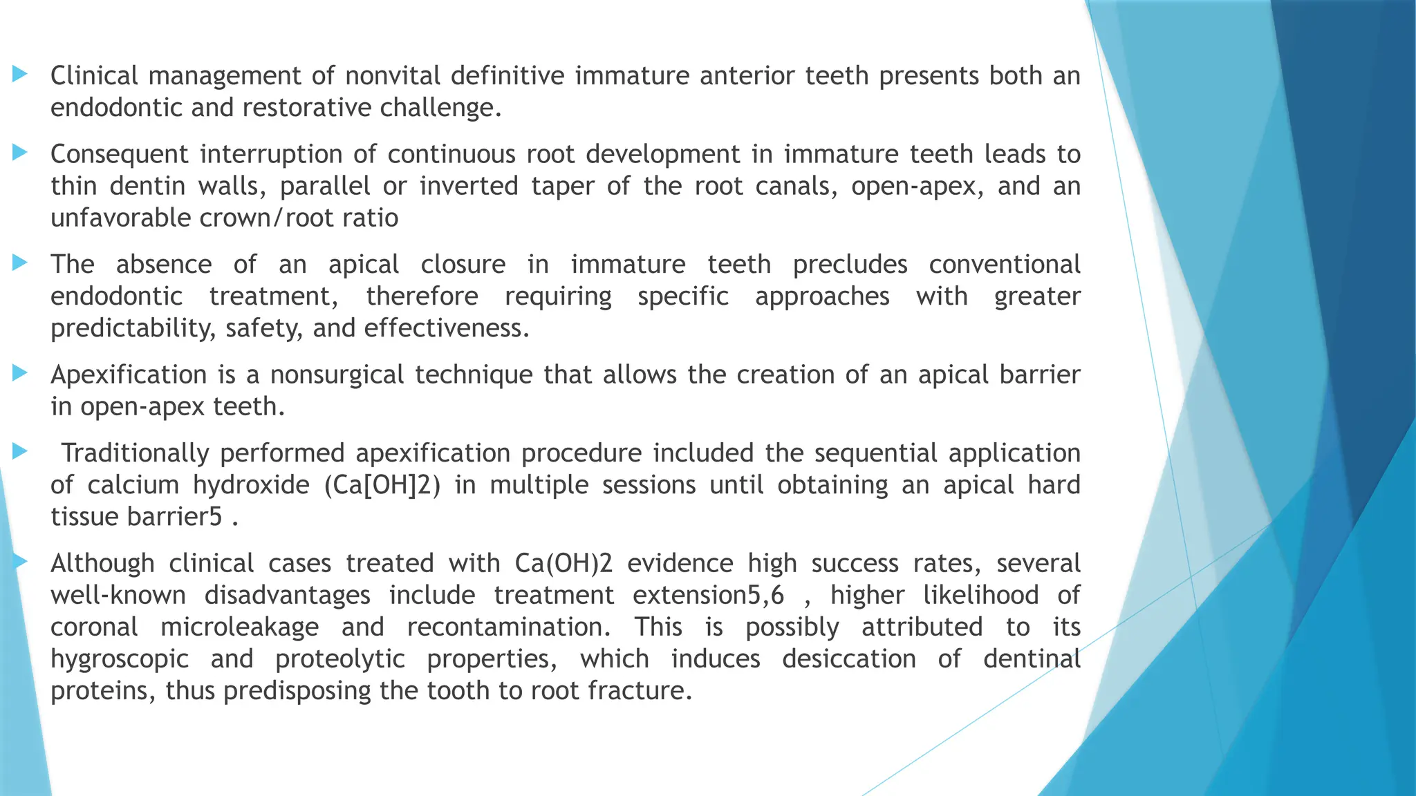  Clinical management of nonvital definitive immature anterior teeth presents both an
endodontic and restorative challenge.
 Consequent interruption of continuous root development in immature teeth leads to
thin dentin walls, parallel or inverted taper of the root canals, open-apex, and an
unfavorable crown/root ratio
 The absence of an apical closure in immature teeth precludes conventional
endodontic treatment, therefore requiring specific approaches with greater
predictability, safety, and effectiveness.
 Apexification is a nonsurgical technique that allows the creation of an apical barrier
in open-apex teeth.
 Traditionally performed apexification procedure included the sequential application
of calcium hydroxide (Ca[OH]2) in multiple sessions until obtaining an apical hard
tissue barrier5 .
 Although clinical cases treated with Ca(OH)2 evidence high success rates, several
well-known disadvantages include treatment extension5,6 , higher likelihood of
coronal microleakage and recontamination. This is possibly attributed to its
hygroscopic and proteolytic properties, which induces desiccation of dentinal
proteins, thus predisposing the tooth to root fracture.
 