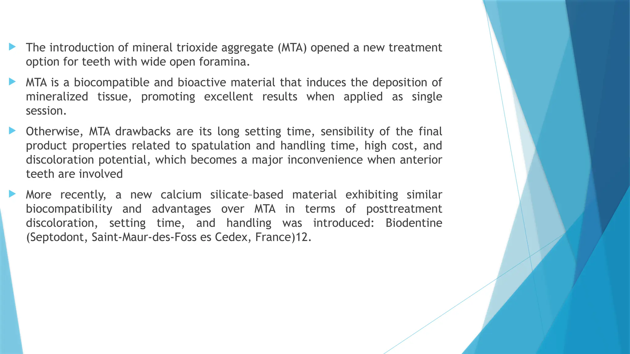  The introduction of mineral trioxide aggregate (MTA) opened a new treatment
option for teeth with wide open foramina.
 MTA is a biocompatible and bioactive material that induces the deposition of
mineralized tissue, promoting excellent results when applied as single
session.
 Otherwise, MTA drawbacks are its long setting time, sensibility of the final
product properties related to spatulation and handling time, high cost, and
discoloration potential, which becomes a major inconvenience when anterior
teeth are involved
 More recently, a new calcium silicate–based material exhibiting similar
biocompatibility and advantages over MTA in terms of posttreatment
discoloration, setting time, and handling was introduced: Biodentine
(Septodont, Saint-Maur-des-Foss es Cedex, France)12.
 