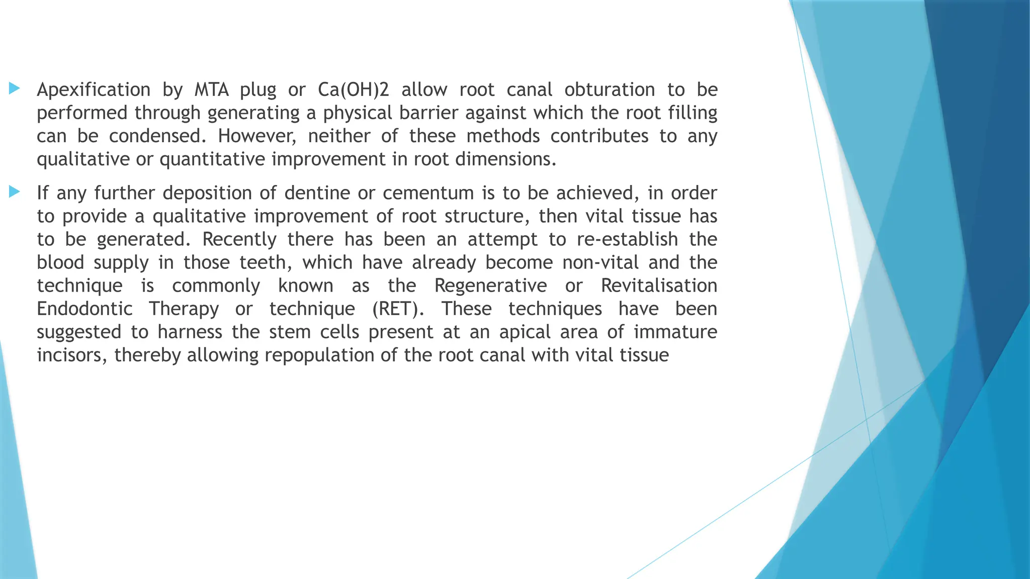  Apexification by MTA plug or Ca(OH)2 allow root canal obturation to be
performed through generating a physical barrier against which the root filling
can be condensed. However, neither of these methods contributes to any
qualitative or quantitative improvement in root dimensions.
 If any further deposition of dentine or cementum is to be achieved, in order
to provide a qualitative improvement of root structure, then vital tissue has
to be generated. Recently there has been an attempt to re-establish the
blood supply in those teeth, which have already become non-vital and the
technique is commonly known as the Regenerative or Revitalisation
Endodontic Therapy or technique (RET). These techniques have been
suggested to harness the stem cells present at an apical area of immature
incisors, thereby allowing repopulation of the root canal with vital tissue
 