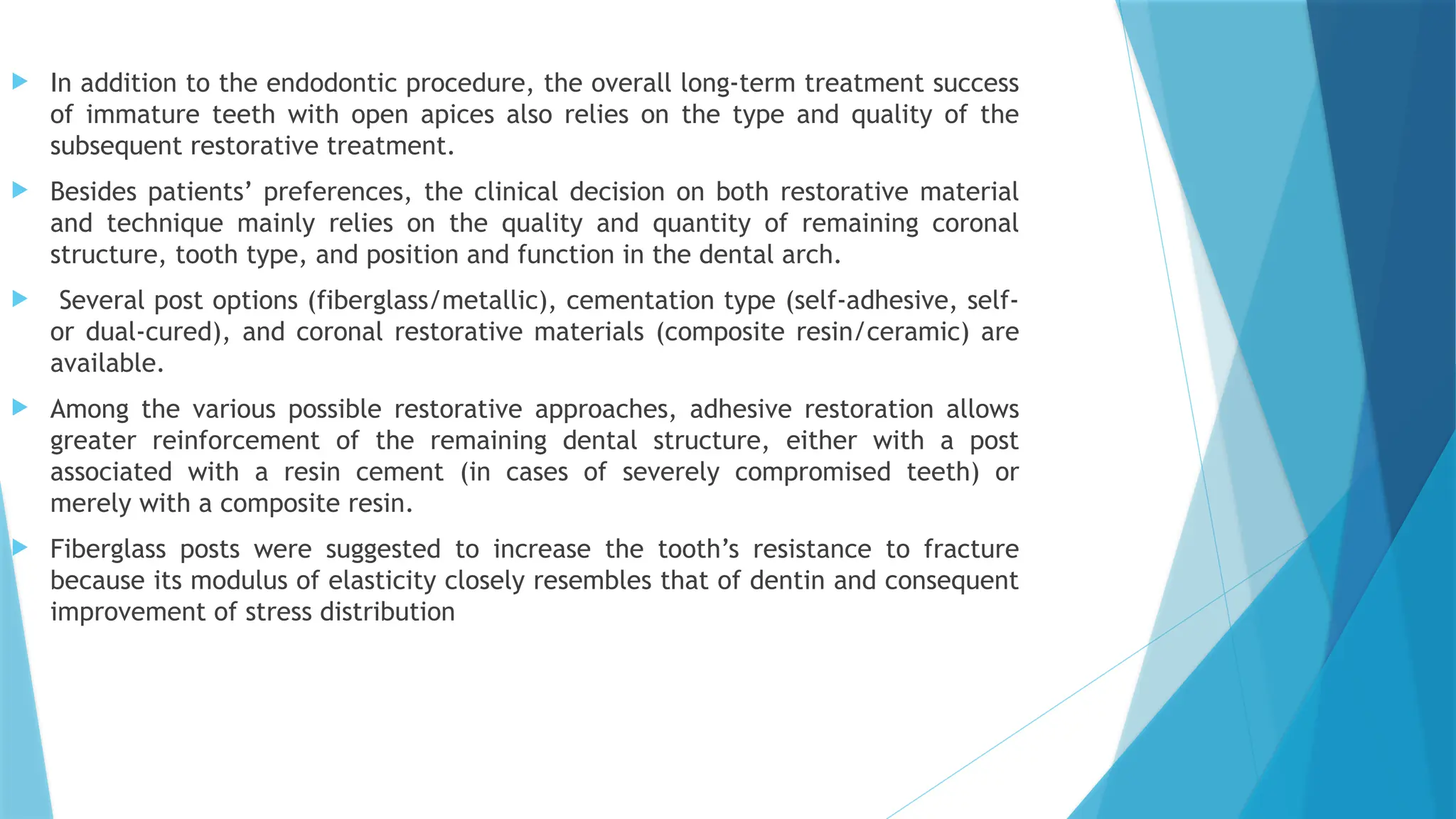  In addition to the endodontic procedure, the overall long-term treatment success
of immature teeth with open apices also relies on the type and quality of the
subsequent restorative treatment.
 Besides patients’ preferences, the clinical decision on both restorative material
and technique mainly relies on the quality and quantity of remaining coronal
structure, tooth type, and position and function in the dental arch.
 Several post options (fiberglass/metallic), cementation type (self-adhesive, self-
or dual-cured), and coronal restorative materials (composite resin/ceramic) are
available.
 Among the various possible restorative approaches, adhesive restoration allows
greater reinforcement of the remaining dental structure, either with a post
associated with a resin cement (in cases of severely compromised teeth) or
merely with a composite resin.
 Fiberglass posts were suggested to increase the tooth’s resistance to fracture
because its modulus of elasticity closely resembles that of dentin and consequent
improvement of stress distribution
 
