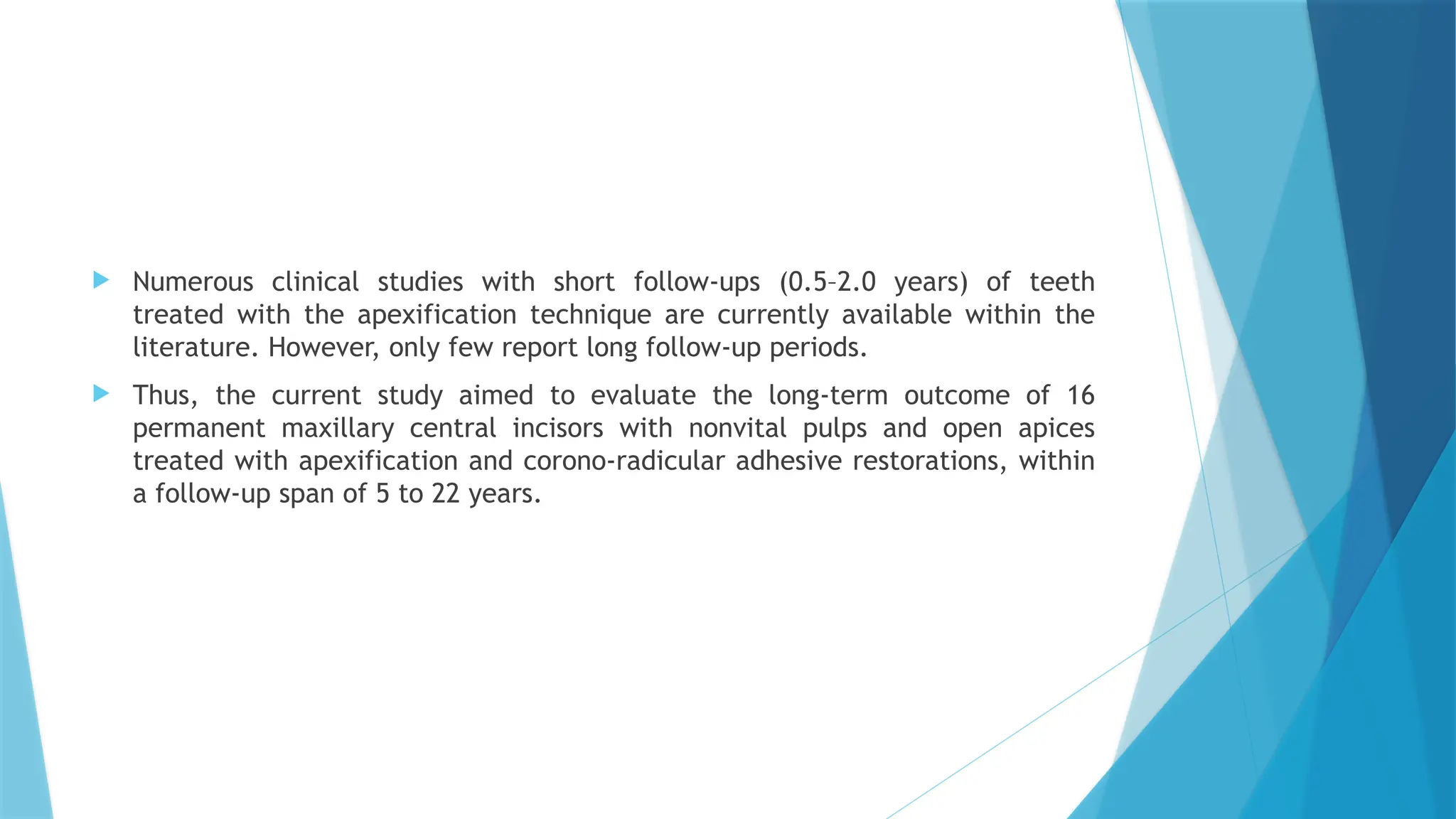  Numerous clinical studies with short follow-ups (0.5–2.0 years) of teeth
treated with the apexification technique are currently available within the
literature. However, only few report long follow-up periods.
 Thus, the current study aimed to evaluate the long-term outcome of 16
permanent maxillary central incisors with nonvital pulps and open apices
treated with apexification and corono-radicular adhesive restorations, within
a follow-up span of 5 to 22 years.
 