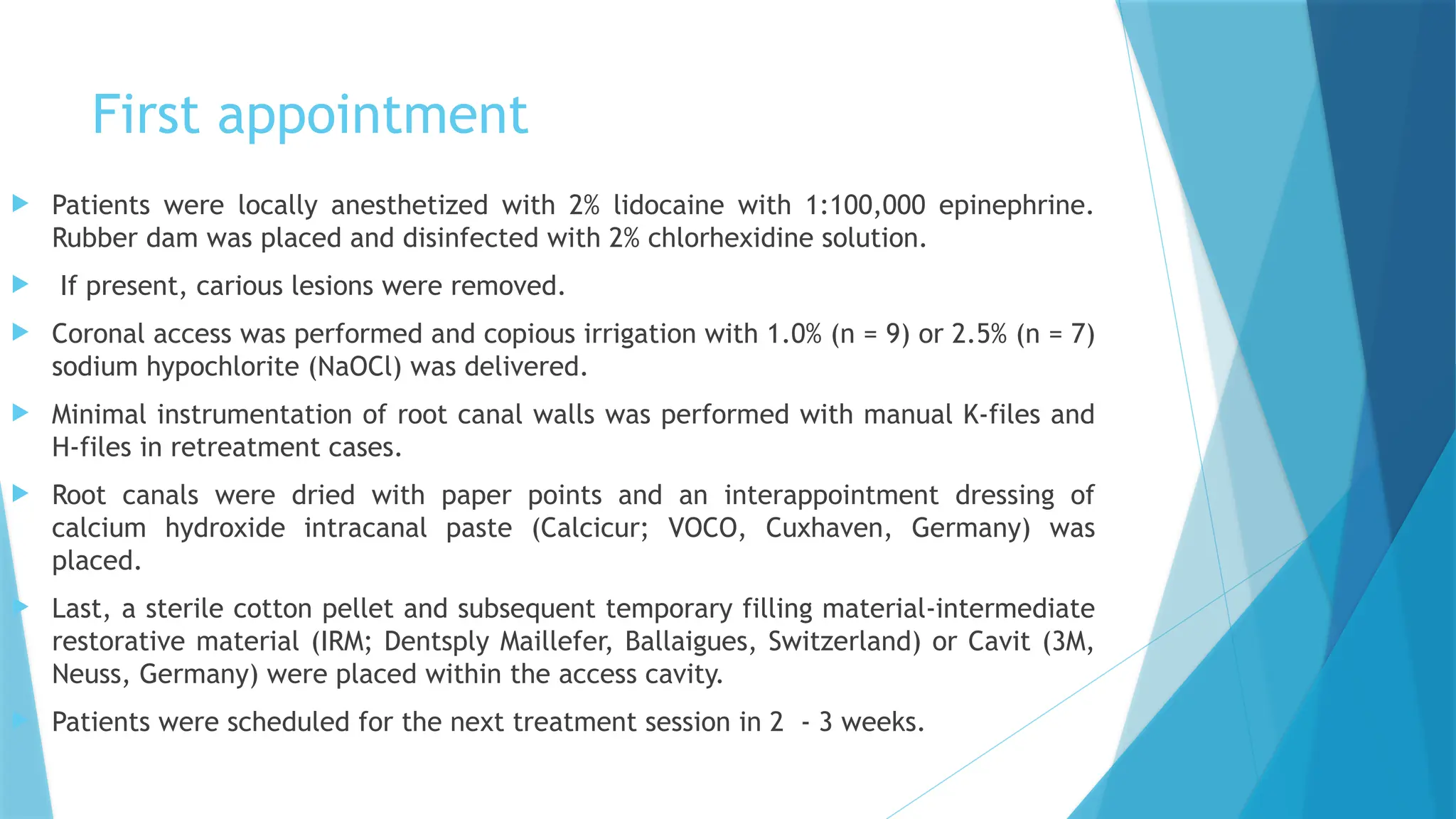 First appointment
 Patients were locally anesthetized with 2% lidocaine with 1:100,000 epinephrine.
Rubber dam was placed and disinfected with 2% chlorhexidine solution.
 If present, carious lesions were removed.
 Coronal access was performed and copious irrigation with 1.0% (n = 9) or 2.5% (n = 7)
sodium hypochlorite (NaOCl) was delivered.
 Minimal instrumentation of root canal walls was performed with manual K-files and
H-files in retreatment cases.
 Root canals were dried with paper points and an interappointment dressing of
calcium hydroxide intracanal paste (Calcicur; VOCO, Cuxhaven, Germany) was
placed.
 Last, a sterile cotton pellet and subsequent temporary filling material-intermediate
restorative material (IRM; Dentsply Maillefer, Ballaigues, Switzerland) or Cavit (3M,
Neuss, Germany) were placed within the access cavity.
 Patients were scheduled for the next treatment session in 2 - 3 weeks.
 