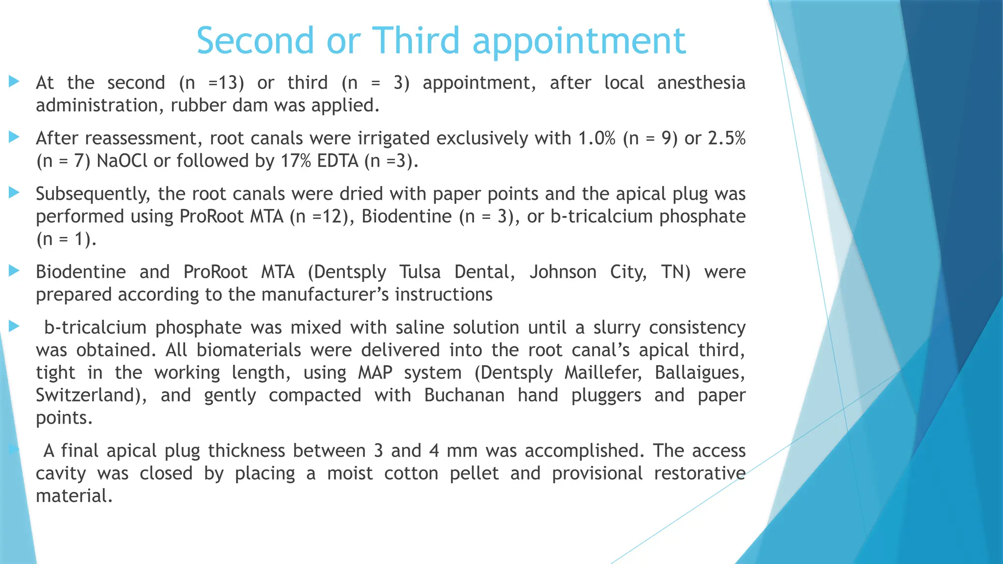 Second or Third appointment
 At the second (n =13) or third (n = 3) appointment, after local anesthesia
administration, rubber dam was applied.
 After reassessment, root canals were irrigated exclusively with 1.0% (n = 9) or 2.5%
(n = 7) NaOCl or followed by 17% EDTA (n =3).
 Subsequently, the root canals were dried with paper points and the apical plug was
performed using ProRoot MTA (n =12), Biodentine (n = 3), or b-tricalcium phosphate
(n = 1).
 Biodentine and ProRoot MTA (Dentsply Tulsa Dental, Johnson City, TN) were
prepared according to the manufacturer’s instructions
 b-tricalcium phosphate was mixed with saline solution until a slurry consistency
was obtained. All biomaterials were delivered into the root canal’s apical third,
tight in the working length, using MAP system (Dentsply Maillefer, Ballaigues,
Switzerland), and gently compacted with Buchanan hand pluggers and paper
points.
 A final apical plug thickness between 3 and 4 mm was accomplished. The access
cavity was closed by placing a moist cotton pellet and provisional restorative
material.
 