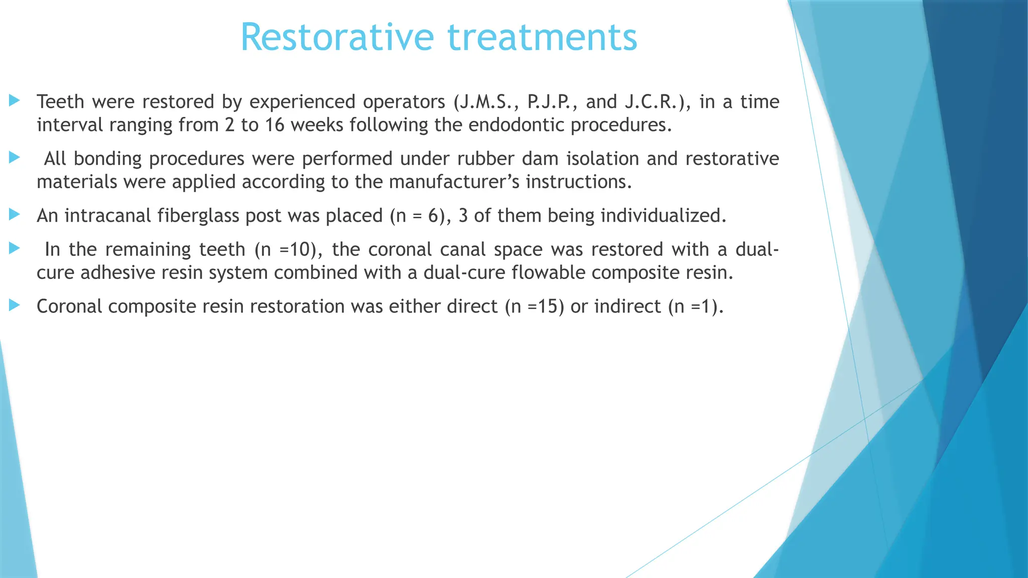 Restorative treatments
 Teeth were restored by experienced operators (J.M.S., P
.J.P
., and J.C.R.), in a time
interval ranging from 2 to 16 weeks following the endodontic procedures.
 All bonding procedures were performed under rubber dam isolation and restorative
materials were applied according to the manufacturer’s instructions.
 An intracanal fiberglass post was placed (n = 6), 3 of them being individualized.
 In the remaining teeth (n =10), the coronal canal space was restored with a dual-
cure adhesive resin system combined with a dual-cure flowable composite resin.
 Coronal composite resin restoration was either direct (n =15) or indirect (n =1).
 