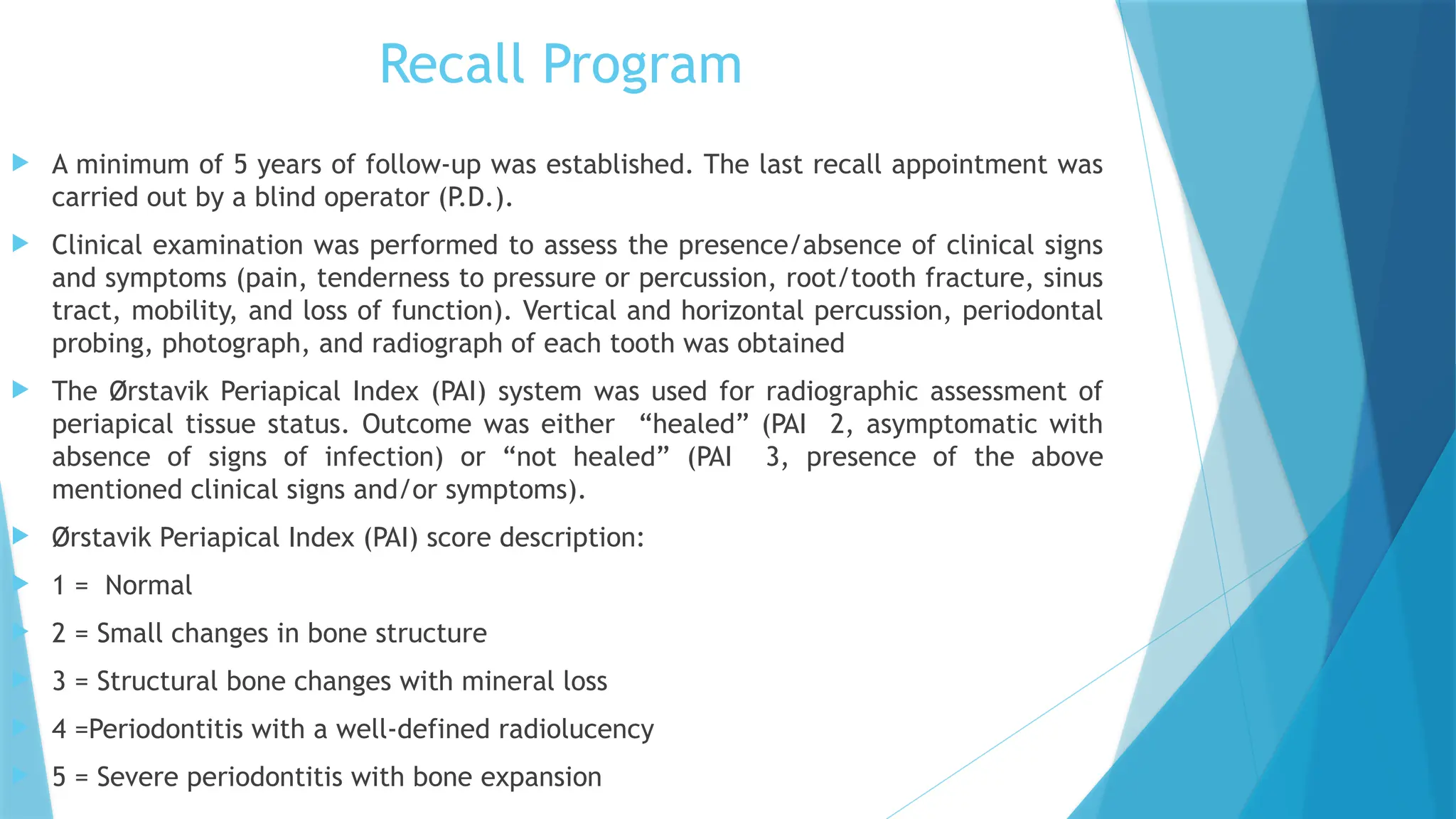 Recall Program
 A minimum of 5 years of follow-up was established. The last recall appointment was
carried out by a blind operator (P.D.).
 Clinical examination was performed to assess the presence/absence of clinical signs
and symptoms (pain, tenderness to pressure or percussion, root/tooth fracture, sinus
tract, mobility, and loss of function). Vertical and horizontal percussion, periodontal
probing, photograph, and radiograph of each tooth was obtained
 The Ørstavik Periapical Index (PAI) system was used for radiographic assessment of
periapical tissue status. Outcome was either “healed” (PAI 2, asymptomatic with
absence of signs of infection) or “not healed” (PAI 3, presence of the above
mentioned clinical signs and/or symptoms).
 Ørstavik Periapical Index (PAI) score description:
 1 = Normal
 2 = Small changes in bone structure
 3 = Structural bone changes with mineral loss
 4 =Periodontitis with a well-defined radiolucency
 5 = Severe periodontitis with bone expansion
 