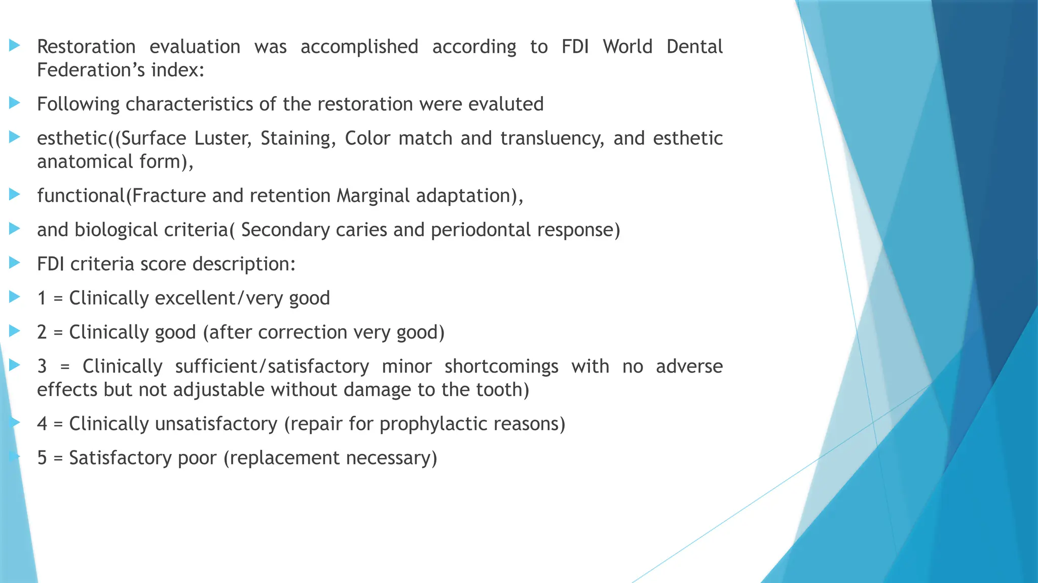  Restoration evaluation was accomplished according to FDI World Dental
Federation’s index:
 Following characteristics of the restoration were evaluted
 esthetic((Surface Luster, Staining, Color match and transluency, and esthetic
anatomical form),
 functional(Fracture and retention Marginal adaptation),
 and biological criteria( Secondary caries and periodontal response)
 FDI criteria score description:
 1 = Clinically excellent/very good
 2 = Clinically good (after correction very good)
 3 = Clinically sufficient/satisfactory minor shortcomings with no adverse
effects but not adjustable without damage to the tooth)
 4 = Clinically unsatisfactory (repair for prophylactic reasons)
 5 = Satisfactory poor (replacement necessary)
 