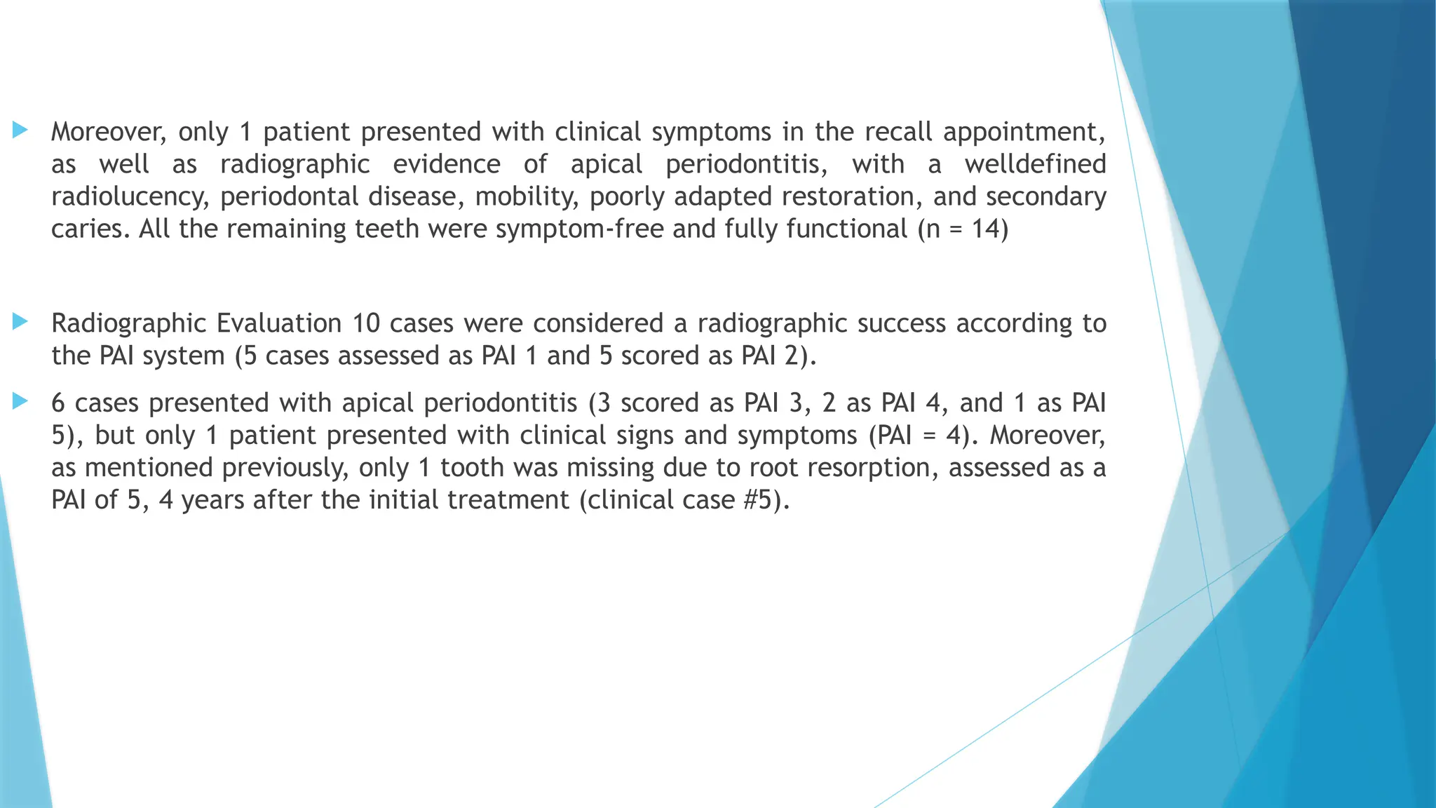  Moreover, only 1 patient presented with clinical symptoms in the recall appointment,
as well as radiographic evidence of apical periodontitis, with a welldefined
radiolucency, periodontal disease, mobility, poorly adapted restoration, and secondary
caries. All the remaining teeth were symptom-free and fully functional (n = 14)
 Radiographic Evaluation 10 cases were considered a radiographic success according to
the PAI system (5 cases assessed as PAI 1 and 5 scored as PAI 2).
 6 cases presented with apical periodontitis (3 scored as PAI 3, 2 as PAI 4, and 1 as PAI
5), but only 1 patient presented with clinical signs and symptoms (PAI = 4). Moreover,
as mentioned previously, only 1 tooth was missing due to root resorption, assessed as a
PAI of 5, 4 years after the initial treatment (clinical case #5).
 