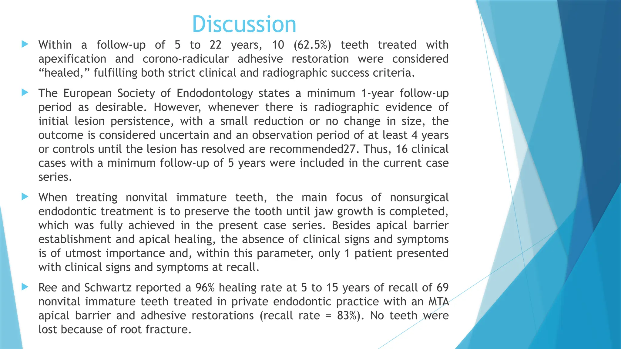 Discussion
 Within a follow-up of 5 to 22 years, 10 (62.5%) teeth treated with
apexification and corono-radicular adhesive restoration were considered
“healed,” fulfilling both strict clinical and radiographic success criteria.
 The European Society of Endodontology states a minimum 1-year follow-up
period as desirable. However, whenever there is radiographic evidence of
initial lesion persistence, with a small reduction or no change in size, the
outcome is considered uncertain and an observation period of at least 4 years
or controls until the lesion has resolved are recommended27. Thus, 16 clinical
cases with a minimum follow-up of 5 years were included in the current case
series.
 When treating nonvital immature teeth, the main focus of nonsurgical
endodontic treatment is to preserve the tooth until jaw growth is completed,
which was fully achieved in the present case series. Besides apical barrier
establishment and apical healing, the absence of clinical signs and symptoms
is of utmost importance and, within this parameter, only 1 patient presented
with clinical signs and symptoms at recall.
 Ree and Schwartz reported a 96% healing rate at 5 to 15 years of recall of 69
nonvital immature teeth treated in private endodontic practice with an MTA
apical barrier and adhesive restorations (recall rate = 83%). No teeth were
lost because of root fracture.
 