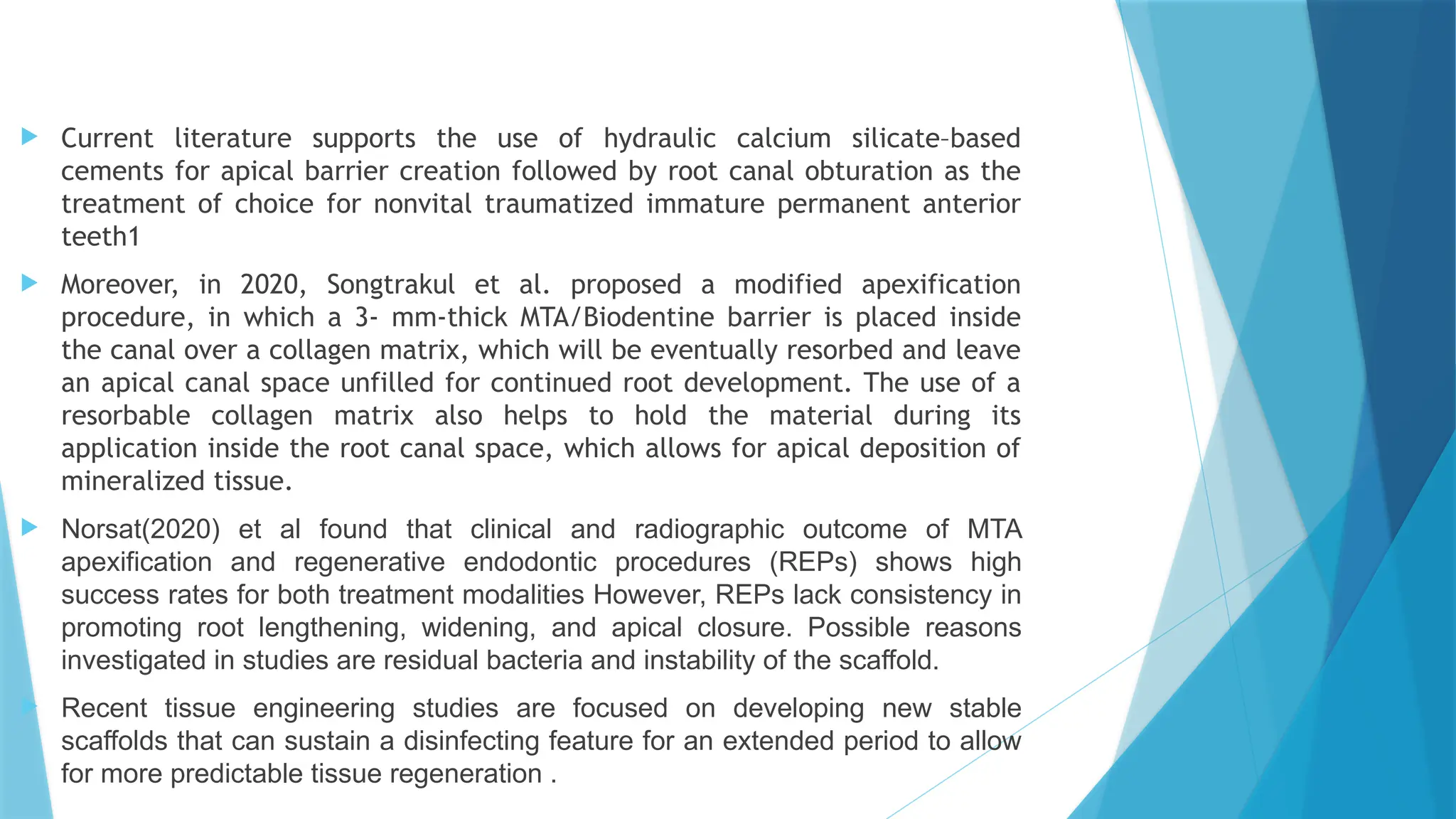  Current literature supports the use of hydraulic calcium silicate–based
cements for apical barrier creation followed by root canal obturation as the
treatment of choice for nonvital traumatized immature permanent anterior
teeth1
 Moreover, in 2020, Songtrakul et al. proposed a modified apexification
procedure, in which a 3- mm-thick MTA/Biodentine barrier is placed inside
the canal over a collagen matrix, which will be eventually resorbed and leave
an apical canal space unfilled for continued root development. The use of a
resorbable collagen matrix also helps to hold the material during its
application inside the root canal space, which allows for apical deposition of
mineralized tissue.
 Norsat(2020) et al found that clinical and radiographic outcome of MTA
apexification and regenerative endodontic procedures (REPs) shows high
success rates for both treatment modalities However, REPs lack consistency in
promoting root lengthening, widening, and apical closure. Possible reasons
investigated in studies are residual bacteria and instability of the scaffold.
 Recent tissue engineering studies are focused on developing new stable
scaffolds that can sustain a disinfecting feature for an extended period to allow
for more predictable tissue regeneration .
 