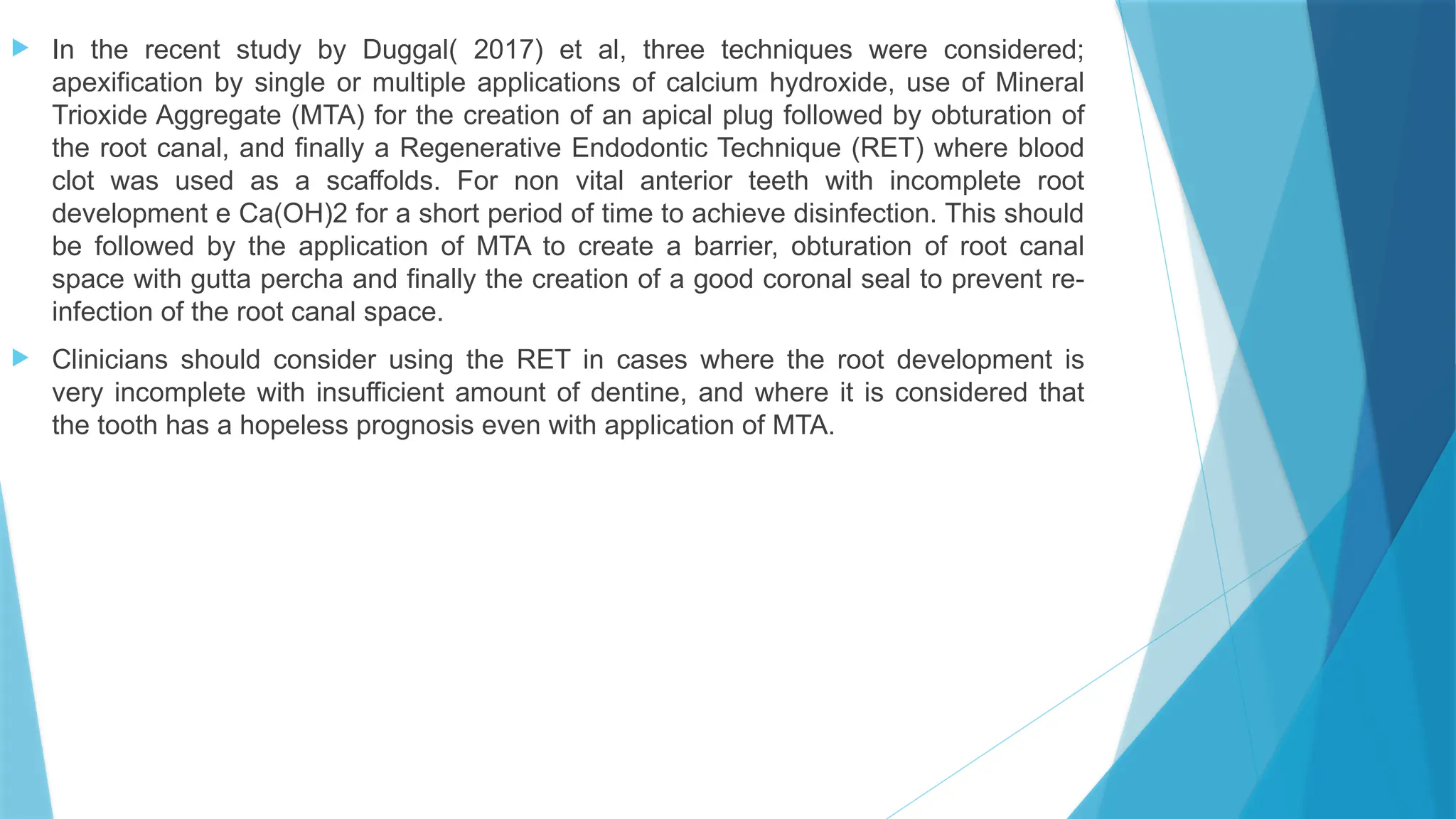  In the recent study by Duggal( 2017) et al, three techniques were considered;
apexification by single or multiple applications of calcium hydroxide, use of Mineral
Trioxide Aggregate (MTA) for the creation of an apical plug followed by obturation of
the root canal, and finally a Regenerative Endodontic Technique (RET) where blood
clot was used as a scaffolds. For non vital anterior teeth with incomplete root
development e Ca(OH)2 for a short period of time to achieve disinfection. This should
be followed by the application of MTA to create a barrier, obturation of root canal
space with gutta percha and finally the creation of a good coronal seal to prevent re-
infection of the root canal space.
 Clinicians should consider using the RET in cases where the root development is
very incomplete with insufficient amount of dentine, and where it is considered that
the tooth has a hopeless prognosis even with application of MTA.
 
