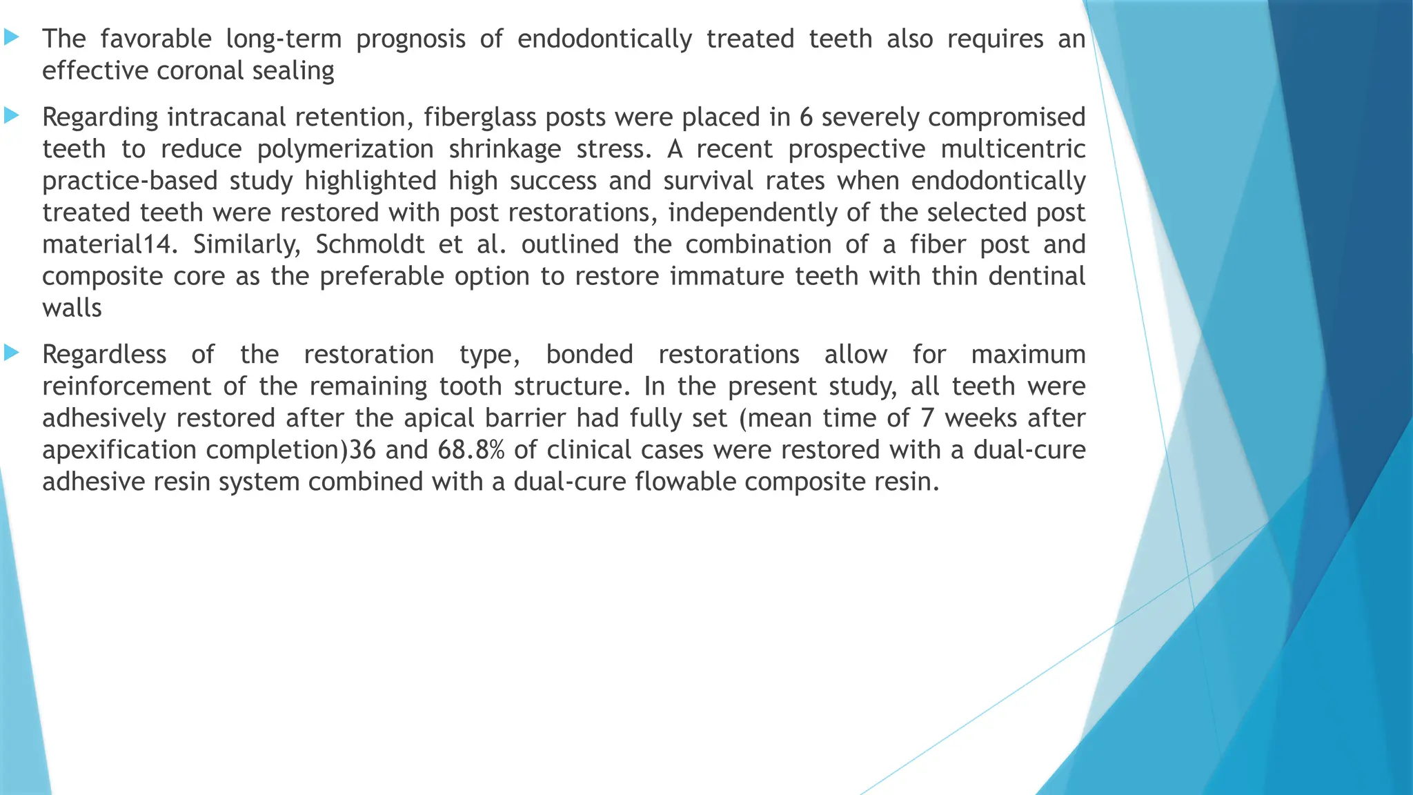  The favorable long-term prognosis of endodontically treated teeth also requires an
effective coronal sealing
 Regarding intracanal retention, fiberglass posts were placed in 6 severely compromised
teeth to reduce polymerization shrinkage stress. A recent prospective multicentric
practice-based study highlighted high success and survival rates when endodontically
treated teeth were restored with post restorations, independently of the selected post
material14. Similarly, Schmoldt et al. outlined the combination of a fiber post and
composite core as the preferable option to restore immature teeth with thin dentinal
walls
 Regardless of the restoration type, bonded restorations allow for maximum
reinforcement of the remaining tooth structure. In the present study, all teeth were
adhesively restored after the apical barrier had fully set (mean time of 7 weeks after
apexification completion)36 and 68.8% of clinical cases were restored with a dual-cure
adhesive resin system combined with a dual-cure flowable composite resin.
 