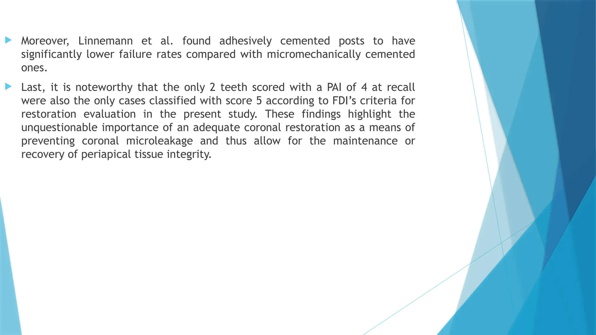  Moreover, Linnemann et al. found adhesively cemented posts to have
significantly lower failure rates compared with micromechanically cemented
ones.
 Last, it is noteworthy that the only 2 teeth scored with a PAI of 4 at recall
were also the only cases classified with score 5 according to FDI’s criteria for
restoration evaluation in the present study. These findings highlight the
unquestionable importance of an adequate coronal restoration as a means of
preventing coronal microleakage and thus allow for the maintenance or
recovery of periapical tissue integrity.
 
