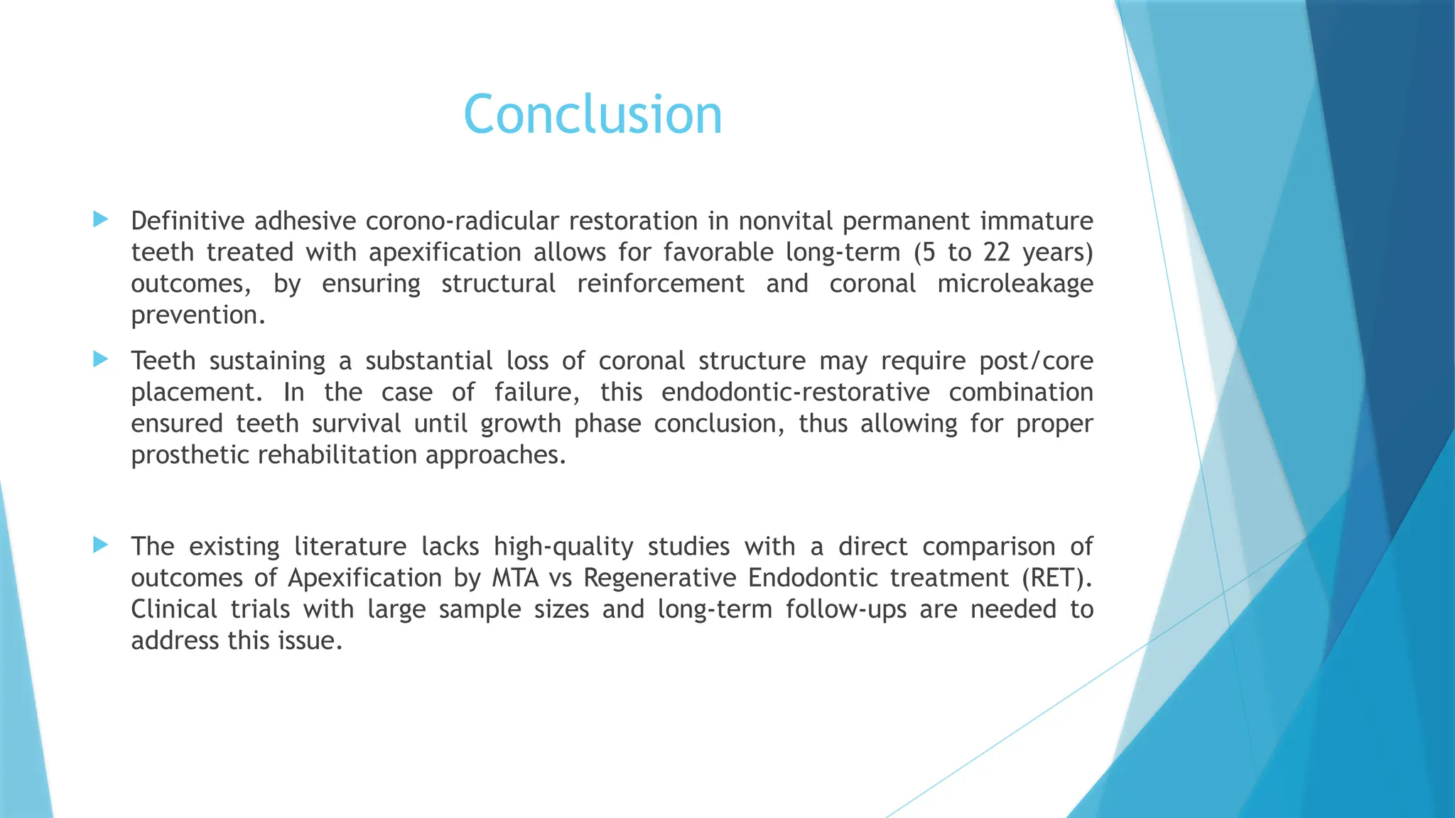 Conclusion
 Definitive adhesive corono-radicular restoration in nonvital permanent immature
teeth treated with apexification allows for favorable long-term (5 to 22 years)
outcomes, by ensuring structural reinforcement and coronal microleakage
prevention.
 Teeth sustaining a substantial loss of coronal structure may require post/core
placement. In the case of failure, this endodontic-restorative combination
ensured teeth survival until growth phase conclusion, thus allowing for proper
prosthetic rehabilitation approaches.
 The existing literature lacks high-quality studies with a direct comparison of
outcomes of Apexification by MTA vs Regenerative Endodontic treatment (RET).
Clinical trials with large sample sizes and long-term follow-ups are needed to
address this issue.
 