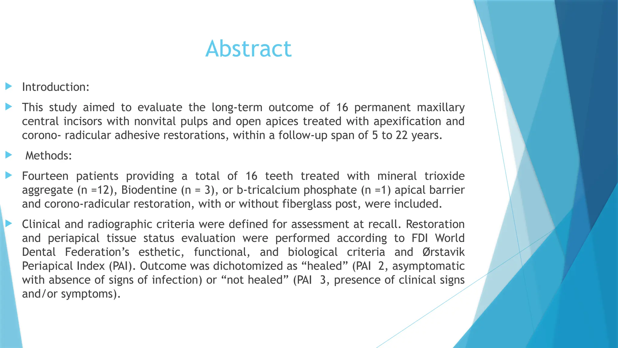 Abstract
 Introduction:
 This study aimed to evaluate the long-term outcome of 16 permanent maxillary
central incisors with nonvital pulps and open apices treated with apexification and
corono- radicular adhesive restorations, within a follow-up span of 5 to 22 years.
 Methods:
 Fourteen patients providing a total of 16 teeth treated with mineral trioxide
aggregate (n =12), Biodentine (n = 3), or b-tricalcium phosphate (n =1) apical barrier
and corono-radicular restoration, with or without fiberglass post, were included.
 Clinical and radiographic criteria were defined for assessment at recall. Restoration
and periapical tissue status evaluation were performed according to FDI World
Dental Federation’s esthetic, functional, and biological criteria and Ørstavik
Periapical Index (PAI). Outcome was dichotomized as “healed” (PAI 2, asymptomatic
with absence of signs of infection) or “not healed” (PAI 3, presence of clinical signs
and/or symptoms).
 