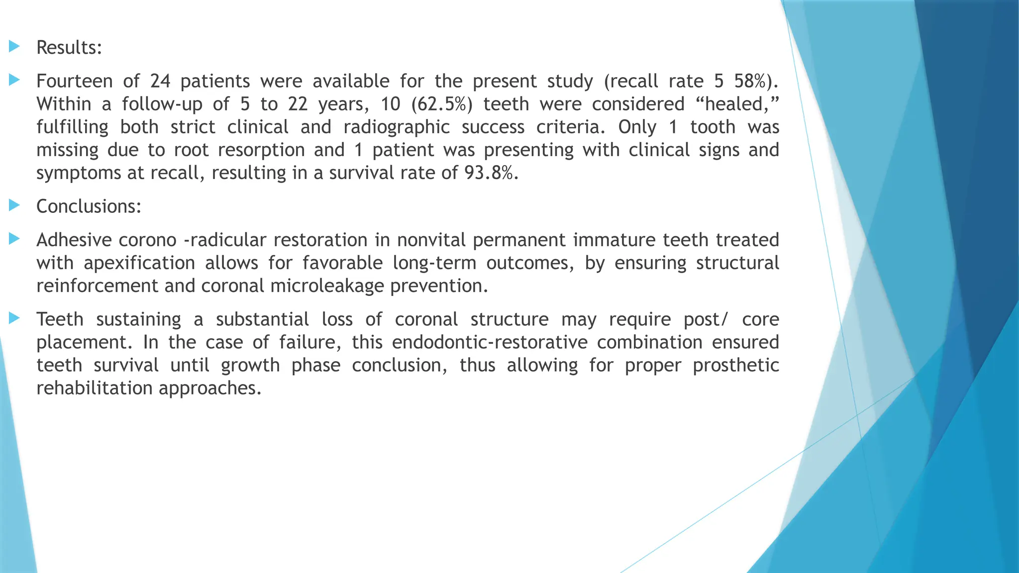  Results:
 Fourteen of 24 patients were available for the present study (recall rate 5 58%).
Within a follow-up of 5 to 22 years, 10 (62.5%) teeth were considered “healed,”
fulfilling both strict clinical and radiographic success criteria. Only 1 tooth was
missing due to root resorption and 1 patient was presenting with clinical signs and
symptoms at recall, resulting in a survival rate of 93.8%.
 Conclusions:
 Adhesive corono -radicular restoration in nonvital permanent immature teeth treated
with apexification allows for favorable long-term outcomes, by ensuring structural
reinforcement and coronal microleakage prevention.
 Teeth sustaining a substantial loss of coronal structure may require post/ core
placement. In the case of failure, this endodontic-restorative combination ensured
teeth survival until growth phase conclusion, thus allowing for proper prosthetic
rehabilitation approaches.
 