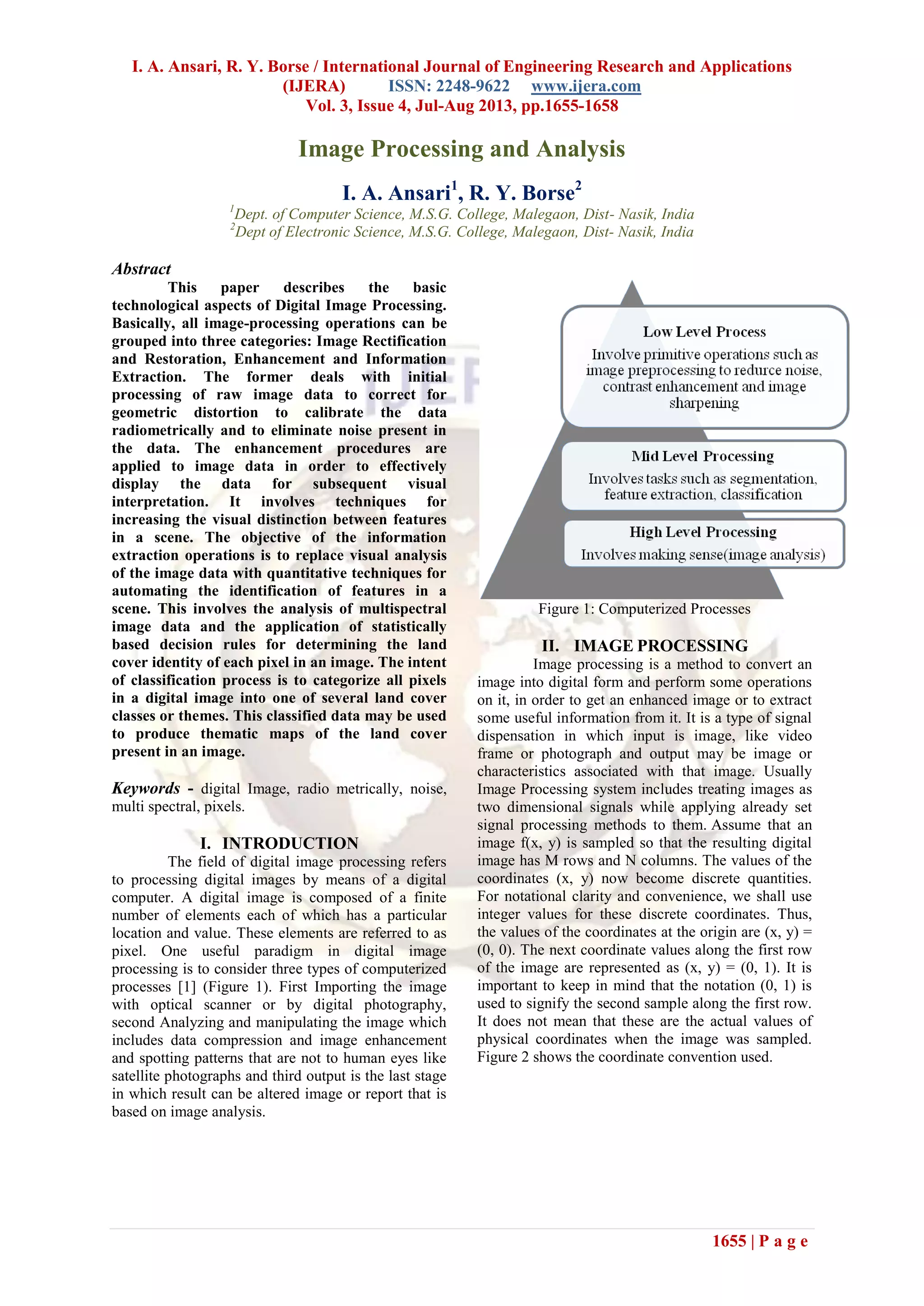 I. A. Ansari, R. Y. Borse / International Journal of Engineering Research and Applications
(IJERA) ISSN: 2248-9622 www.ijera.com
Vol. 3, Issue 4, Jul-Aug 2013, pp.1655-1658
1655 | P a g e
Image Processing and Analysis
I. A. Ansari1
, R. Y. Borse2
1
Dept. of Computer Science, M.S.G. College, Malegaon, Dist- Nasik, India
2
Dept of Electronic Science, M.S.G. College, Malegaon, Dist- Nasik, India
Abstract
This paper describes the basic
technological aspects of Digital Image Processing.
Basically, all image-processing operations can be
grouped into three categories: Image Rectification
and Restoration, Enhancement and Information
Extraction. The former deals with initial
processing of raw image data to correct for
geometric distortion to calibrate the data
radiometrically and to eliminate noise present in
the data. The enhancement procedures are
applied to image data in order to effectively
display the data for subsequent visual
interpretation. It involves techniques for
increasing the visual distinction between features
in a scene. The objective of the information
extraction operations is to replace visual analysis
of the image data with quantitative techniques for
automating the identification of features in a
scene. This involves the analysis of multispectral
image data and the application of statistically
based decision rules for determining the land
cover identity of each pixel in an image. The intent
of classification process is to categorize all pixels
in a digital image into one of several land cover
classes or themes. This classified data may be used
to produce thematic maps of the land cover
present in an image.
Keywords - digital Image, radio metrically, noise,
multi spectral, pixels.
I. INTRODUCTION
The field of digital image processing refers
to processing digital images by means of a digital
computer. A digital image is composed of a finite
number of elements each of which has a particular
location and value. These elements are referred to as
pixel. One useful paradigm in digital image
processing is to consider three types of computerized
processes [1] (Figure 1). First Importing the image
with optical scanner or by digital photography,
second Analyzing and manipulating the image which
includes data compression and image enhancement
and spotting patterns that are not to human eyes like
satellite photographs and third output is the last stage
in which result can be altered image or report that is
based on image analysis.
Figure 1: Computerized Processes
II. IMAGE PROCESSING
Image processing is a method to convert an
image into digital form and perform some operations
on it, in order to get an enhanced image or to extract
some useful information from it. It is a type of signal
dispensation in which input is image, like video
frame or photograph and output may be image or
characteristics associated with that image. Usually
Image Processing system includes treating images as
two dimensional signals while applying already set
signal processing methods to them. Assume that an
image f(x, y) is sampled so that the resulting digital
image has M rows and N columns. The values of the
coordinates (x, y) now become discrete quantities.
For notational clarity and convenience, we shall use
integer values for these discrete coordinates. Thus,
the values of the coordinates at the origin are (x, y) =
(0, 0). The next coordinate values along the first row
of the image are represented as (x, y) = (0, 1). It is
important to keep in mind that the notation (0, 1) is
used to signify the second sample along the first row.
It does not mean that these are the actual values of
physical coordinates when the image was sampled.
Figure 2 shows the coordinate convention used.
 