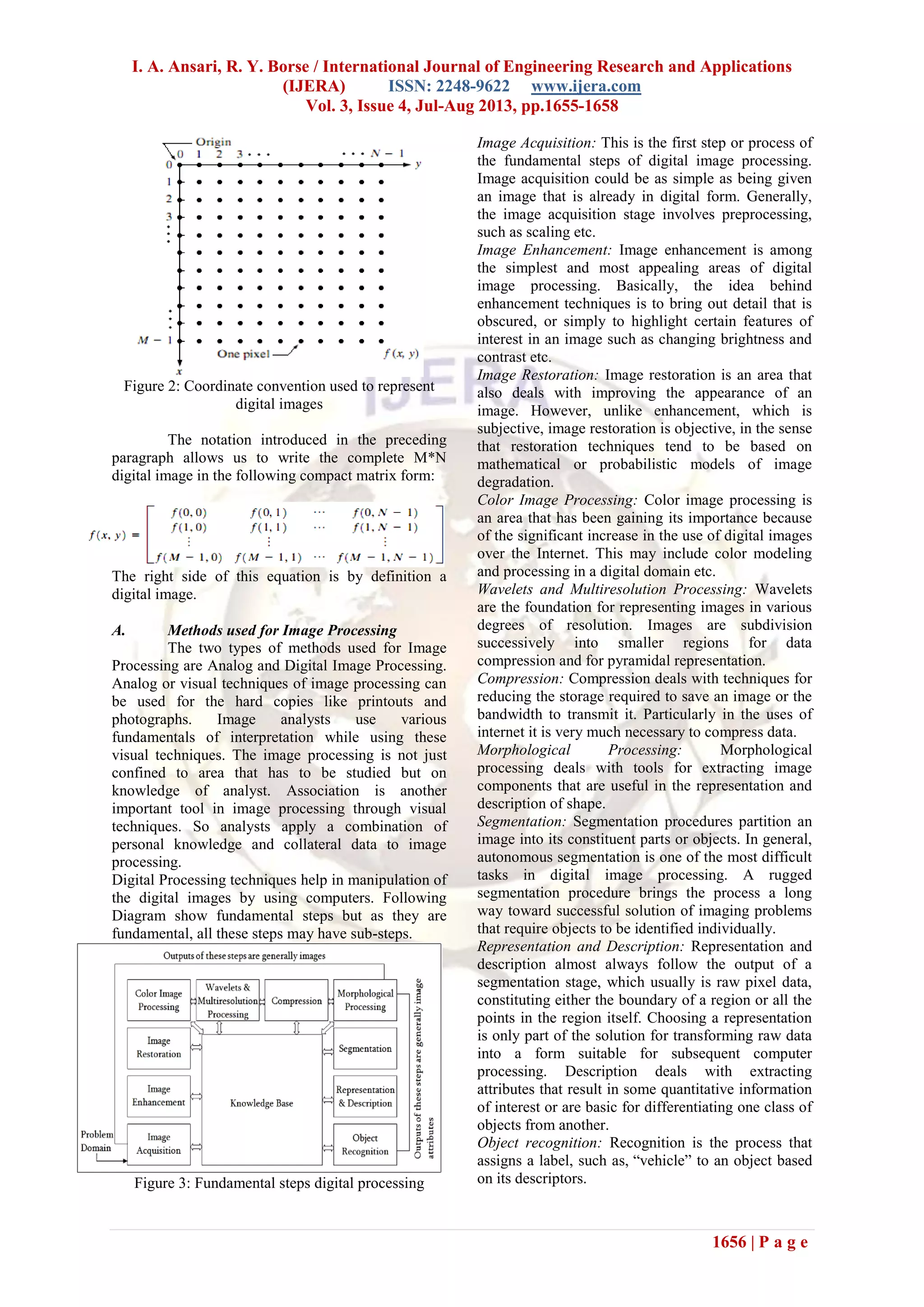I. A. Ansari, R. Y. Borse / International Journal of Engineering Research and Applications
(IJERA) ISSN: 2248-9622 www.ijera.com
Vol. 3, Issue 4, Jul-Aug 2013, pp.1655-1658
1656 | P a g e
Figure 2: Coordinate convention used to represent
digital images
The notation introduced in the preceding
paragraph allows us to write the complete M*N
digital image in the following compact matrix form:
The right side of this equation is by definition a
digital image.
A. Methods used for Image Processing
The two types of methods used for Image
Processing are Analog and Digital Image Processing.
Analog or visual techniques of image processing can
be used for the hard copies like printouts and
photographs. Image analysts use various
fundamentals of interpretation while using these
visual techniques. The image processing is not just
confined to area that has to be studied but on
knowledge of analyst. Association is another
important tool in image processing through visual
techniques. So analysts apply a combination of
personal knowledge and collateral data to image
processing.
Digital Processing techniques help in manipulation of
the digital images by using computers. Following
Diagram show fundamental steps but as they are
fundamental, all these steps may have sub-steps.
Figure 3: Fundamental steps digital processing
Image Acquisition: This is the first step or process of
the fundamental steps of digital image processing.
Image acquisition could be as simple as being given
an image that is already in digital form. Generally,
the image acquisition stage involves preprocessing,
such as scaling etc.
Image Enhancement: Image enhancement is among
the simplest and most appealing areas of digital
image processing. Basically, the idea behind
enhancement techniques is to bring out detail that is
obscured, or simply to highlight certain features of
interest in an image such as changing brightness and
contrast etc.
Image Restoration: Image restoration is an area that
also deals with improving the appearance of an
image. However, unlike enhancement, which is
subjective, image restoration is objective, in the sense
that restoration techniques tend to be based on
mathematical or probabilistic models of image
degradation.
Color Image Processing: Color image processing is
an area that has been gaining its importance because
of the significant increase in the use of digital images
over the Internet. This may include color modeling
and processing in a digital domain etc.
Wavelets and Multiresolution Processing: Wavelets
are the foundation for representing images in various
degrees of resolution. Images are subdivision
successively into smaller regions for data
compression and for pyramidal representation.
Compression: Compression deals with techniques for
reducing the storage required to save an image or the
bandwidth to transmit it. Particularly in the uses of
internet it is very much necessary to compress data.
Morphological Processing: Morphological
processing deals with tools for extracting image
components that are useful in the representation and
description of shape.
Segmentation: Segmentation procedures partition an
image into its constituent parts or objects. In general,
autonomous segmentation is one of the most difficult
tasks in digital image processing. A rugged
segmentation procedure brings the process a long
way toward successful solution of imaging problems
that require objects to be identified individually.
Representation and Description: Representation and
description almost always follow the output of a
segmentation stage, which usually is raw pixel data,
constituting either the boundary of a region or all the
points in the region itself. Choosing a representation
is only part of the solution for transforming raw data
into a form suitable for subsequent computer
processing. Description deals with extracting
attributes that result in some quantitative information
of interest or are basic for differentiating one class of
objects from another.
Object recognition: Recognition is the process that
assigns a label, such as, “vehicle” to an object based
on its descriptors.
 