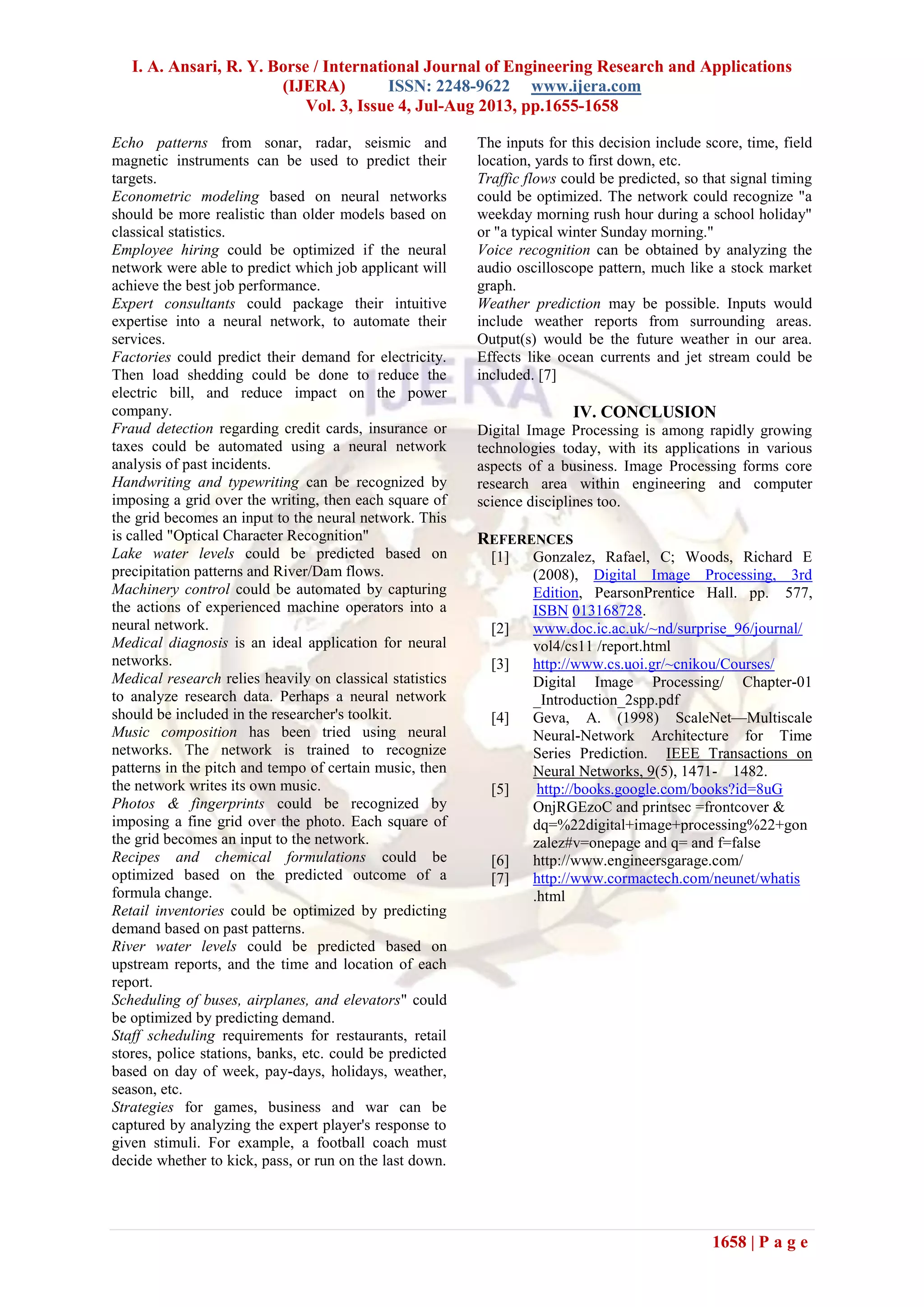 I. A. Ansari, R. Y. Borse / International Journal of Engineering Research and Applications
(IJERA) ISSN: 2248-9622 www.ijera.com
Vol. 3, Issue 4, Jul-Aug 2013, pp.1655-1658
1658 | P a g e
Echo patterns from sonar, radar, seismic and
magnetic instruments can be used to predict their
targets.
Econometric modeling based on neural networks
should be more realistic than older models based on
classical statistics.
Employee hiring could be optimized if the neural
network were able to predict which job applicant will
achieve the best job performance.
Expert consultants could package their intuitive
expertise into a neural network, to automate their
services.
Factories could predict their demand for electricity.
Then load shedding could be done to reduce the
electric bill, and reduce impact on the power
company.
Fraud detection regarding credit cards, insurance or
taxes could be automated using a neural network
analysis of past incidents.
Handwriting and typewriting can be recognized by
imposing a grid over the writing, then each square of
the grid becomes an input to the neural network. This
is called "Optical Character Recognition"
Lake water levels could be predicted based on
precipitation patterns and River/Dam flows.
Machinery control could be automated by capturing
the actions of experienced machine operators into a
neural network.
Medical diagnosis is an ideal application for neural
networks.
Medical research relies heavily on classical statistics
to analyze research data. Perhaps a neural network
should be included in the researcher's toolkit.
Music composition has been tried using neural
networks. The network is trained to recognize
patterns in the pitch and tempo of certain music, then
the network writes its own music.
Photos & fingerprints could be recognized by
imposing a fine grid over the photo. Each square of
the grid becomes an input to the network.
Recipes and chemical formulations could be
optimized based on the predicted outcome of a
formula change.
Retail inventories could be optimized by predicting
demand based on past patterns.
River water levels could be predicted based on
upstream reports, and the time and location of each
report.
Scheduling of buses, airplanes, and elevators" could
be optimized by predicting demand.
Staff scheduling requirements for restaurants, retail
stores, police stations, banks, etc. could be predicted
based on day of week, pay-days, holidays, weather,
season, etc.
Strategies for games, business and war can be
captured by analyzing the expert player's response to
given stimuli. For example, a football coach must
decide whether to kick, pass, or run on the last down.
The inputs for this decision include score, time, field
location, yards to first down, etc.
Traffic flows could be predicted, so that signal timing
could be optimized. The network could recognize "a
weekday morning rush hour during a school holiday"
or "a typical winter Sunday morning."
Voice recognition can be obtained by analyzing the
audio oscilloscope pattern, much like a stock market
graph.
Weather prediction may be possible. Inputs would
include weather reports from surrounding areas.
Output(s) would be the future weather in our area.
Effects like ocean currents and jet stream could be
included. [7]
IV. CONCLUSION
Digital Image Processing is among rapidly growing
technologies today, with its applications in various
aspects of a business. Image Processing forms core
research area within engineering and computer
science disciplines too.
REFERENCES
[1] Gonzalez, Rafael, C; Woods, Richard E
(2008), Digital Image Processing, 3rd
Edition, PearsonPrentice Hall. pp. 577,
ISBN 013168728.
[2] www.doc.ic.ac.uk/~nd/surprise_96/journal/
vol4/cs11 /report.html
[3] http://www.cs.uoi.gr/~cnikou/Courses/
Digital Image Processing/ Chapter-01
_Introduction_2spp.pdf
[4] Geva, A. (1998) ScaleNet—Multiscale
Neural-Network Architecture for Time
Series Prediction. IEEE Transactions on
Neural Networks, 9(5), 1471- 1482.
[5] http://books.google.com/books?id=8uG
OnjRGEzoC and printsec =frontcover &
dq=%22digital+image+processing%22+gon
zalez#v=onepage and q= and f=false
[6] http://www.engineersgarage.com/
[7] http://www.cormactech.com/neunet/whatis
.html
 