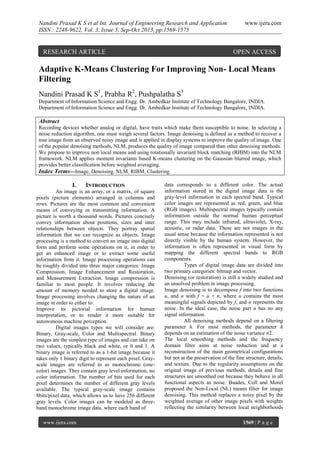 Nandini Prasad K S et al Int. Journal of Engineering Research and Application
ISSN : 2248-9622, Vol. 3, Issue 5, Sep-Oct 2013, pp.1569-1575

RESEARCH ARTICLE

www.ijera.com

OPEN ACCESS

Adaptive K-Means Clustering For Improving Non- Local Means
Filtering
Nandini Prasad K S1, Prabha R2, Pushpalatha S3
Department of Information Science and Engg. Dr. Ambedkar Institute of Technology Bangalore, INDIA.
Department of Information Science and Engg. Dr. Ambedkar Institute of Technology Bangalore, INDIA.

Abstract
Recording devices whether analog or digital, have traits which make them susceptible to noise. In selecting a
noise reduction algorithm, one must weigh several factors. Image denoising is defined as a method to recover a
true image from an observed noisy image and is applied in display systems to improve the quality of image. One
of the popular denoising methods, NLM, produces the quality of image compared than other denoising methods.
We propose to improve non local means and using rotationally invariant block matching (RIBM) into the NLM
framework. NLM applies moment invariants based K-means clustering on the Gaussian blurred image, which
provides better classiﬁcation before weighted averaging.
Index Terms—Image, Denoising, NLM, RIBM, Clustering.

I.

INTRODUCTION

An image is an array, or a matrix, of square
pixels (picture elements) arranged in columns and
rows. Pictures are the most common and convenient
means of conveying or transmitting information. A
picture is worth a thousand words. Pictures concisely
convey information about positions, sizes and inter
relationships between objects. They portray spatial
information that we can recognize as objects. Image
processing is a method to convert an image into digital
form and perform some operations on it, in order to
get an enhanced image or to extract some useful
information from it. Image processing operations can
be roughly divided into three major categories: Image
Compression, Image Enhancement and Restoration,
and Measurement Extraction. Image compression is
familiar to most people. It involves reducing the
amount of memory needed to store a digital image.
Image processing involves changing the nature of an
image in order to either to:
Improve its pictorial information for human
interpretation, or to render it more suitable for
autonomous machine perception.
Digital images types we will consider are:
Binary, Gray-scale, Color and Multispectral. Binary
images are the simplest type of images and can take on
two values, typically black and white, or 0 and 1. A
binary image is referred to as a 1-bit image because it
takes only 1 binary digit to represent each pixel. Grayscale images are referred to as monochrome (onecolor) images. They contain gray level information, no
color information. The number of bits used for each
pixel determines the number of different gray levels
available. The typical gray-scale image contains
8bits/pixel data, which allows us to have 256 different
gray levels. Color images can be modeled as threeband monochrome image data, where each band of
www.ijera.com

data corresponds to a different color. The actual
information stored in the digital image data is the
gray-level information in each spectral band. Typical
color images are represented as red, green, and blue
(RGB images). Multispectral images typically contain
information outside the normal human perceptual
range. This may include infrared, ultraviolet, X-ray,
acoustic, or radar data. These are not images in the
usual sense because the information represented is not
directly visible by the human system. However, the
information is often represented in visual form by
mapping the different spectral bands to RGB
components.
Types of digital image data are divided into
two primary categories: bitmap and vector.
Denoising (or restoration) is still a widely studied and
an unsolved problem in image processing.
Image denoising is to decompose f into two functions
u, and n with f = u + n, where u contains the most
meaningful signals depicted by f, and n represents the
noise. In the ideal case, the noise part n has no any
signal information.
All denoising methods depend on a filtering
parameter h. For most methods, the parameter h
depends on an estimation of the noise variance σ2.
The local smoothing methods and the frequency
domain filter aims at noise reduction and at a
reconstruction of the main geometrical configurations
but not at the preservation of the fine structure, details,
and texture. Due to the regularity assumptions on the
original image of previous methods, details and fine
structures are smoothed out because they behave in all
functional aspects as noise. Buades, Coll and Morel
proposed the Non-Local (NL) means filter for image
denoising. This method replaces a noisy pixel by the
weighted average of other image pixels with weights
reflecting the similarity between local neighborhoods
1569 | P a g e

 