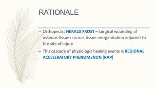 RATIONALE
– Orthopedist HERALD FROST – Surgical wounding of
osseous tissues causes tissue reorganisation adjacent to
the site of injury
– This cascade of physiologic healing events is REGIONAL
ACCELERATORY PHENOMENON (RAP)
 