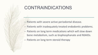 CONTRAINDICATIONS
– Patients with severe active periodontal disease.
– Patients with inadequately treated endodontic problems.
– Patients on long term medications which will slow down
bone metabolism, such as bisphosphanate and NSAIDs.
– Patients on long term steroid therapy
 