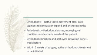 – Orthodontist – Ortho tooth movement plan, arch
segment to contract or expand and anchorage units
– Periodontist – Periodontal status, mucogingival
conditions and esthetic needs of the patient
– Orthodontic brackets and arch wire activation done 1
week before
– Within 2 weeks of surgery, active orthodontic treatment
to be initiated
 