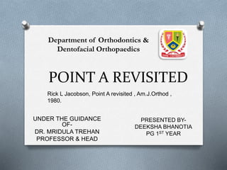 POINT A REVISITED
UNDER THE GUIDANCE
OF-
DR. MRIDULA TREHAN
PROFESSOR & HEAD
Rick L Jacobson, Point A revisited , Am.J.Orthod ,
1980.
PRESENTED BY-
DEEKSHA BHANOTIA
PG 1ST YEAR
Department of Orthodontics &
Dentofacial Orthopaedics
 