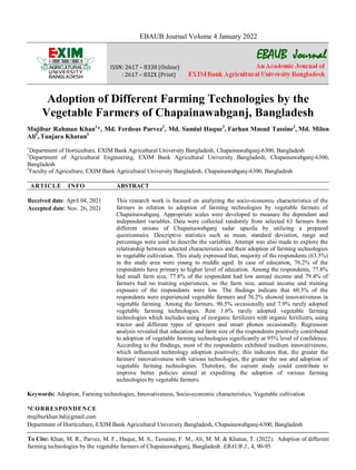 To Cite: Khan, M. R., Parvez, M. F., Haque, M. S., Tassaine, F. M., Ali, M. M. & Khatun, T. (2022). Adoption of different
farming technologies by the vegetable farmers of Chapainawabganj, Bangladesh. EBAUB J., 4, 90-95
EBAUB Journal Volume 4 January 2022
EBAUB Journal
ISSN: 2617 – 8338 (Online)
: 2617 – 832X (Print)
Adoption of Different Farming Technologies by the
Vegetable Farmers of Chapainawabganj, Bangladesh
Mujibur Rahman Khan1
*, Md. Ferdous Parvez2
, Md. Samiul Haque3
, Farhan Masud Tassine3
, Md. Milon
Ali3
, Tunjara Khatun3
1
Department of Horticulture, EXIM Bank Agricultural University Bangladesh, Chapainawabganj-6300, Bangladesh
2
Department of Agricultural Engineering, EXIM Bank Agricultural University Bangladesh, Chapainawabganj-6300,
Bangladesh
3
Faculty of Agriculture, EXIM Bank Agricultural University Bangladesh, Chapainawabganj-6300, Bangladesh
ARTICLE INFO ABSTRACT
Received date: April 04, 2021
Accepted date: Nov. 26, 2021
This research work is focused on analyzing the socio-economic characteristics of the
farmers in relation to adoption of farming technologies by vegetable farmers of
Chapainawabganj. Appropriate scales were developed to measure the dependent and
independent variables. Data were collected randomly from selected 63 farmers from
different unions of Chapainawabganj sadar upazila by utilizing a prepared
questionnaire. Descriptive statistics such as mean, standard deviation, range and
percentage were used to describe the variables. Attempt was also made to explore the
relationship between selected characteristics and their adoption of farming technologies
in vegetable cultivation. This study expressed that, majority of the respondents (63.5%)
in the study area were young to middle aged. In case of education, 76.2% of the
respondents have primary to higher level of education. Among the respondents, 77.8%
had small farm size, 77.8% of the respondent had low annual income and 79.4% of
farmers had no training experiences, so the farm size, annual income and training
exposure of the respondents were low. The findings indicate that 60.3% of the
respondents were experienced vegetable farmers and 76.2% showed innovativeness in
vegetable farming. Among the farmers, 90.5% occasionally and 7.9% rarely adopted
vegetable farming technologies. Rest 1.6% rarely adopted vegetable farming
technologies which includes using of inorganic fertilizers with organic fertilizers, using
tractor and different types of sprayers and smart phones occasionally. Regression
analysis revealed that education and farm size of the respondents positively contributed
to adoption of vegetable farming technologies significantly at 95% level of confidence.
According to the findings, most of the respondents exhibited medium innovativeness,
which influenced technology adoption positively; this indicates that, the greater the
farmers' innovativeness with various technologies, the greater the use and adoption of
vegetable farming technologies. Therefore, the current study could contribute to
improve better policies aimed at expediting the adoption of various farming
technologies by vegetable farmers.
Keywords: Adoption, Farming technologies, Innovativeness, Socio-economic characteristics, Vegetable cultivation
*CORRESPONDENCE
mujiburkhan.bd@gmail.com
Department of Horticulture, EXIM Bank Agricultural University Bangladesh, Chapainawabganj-6300, Bangladesh
 